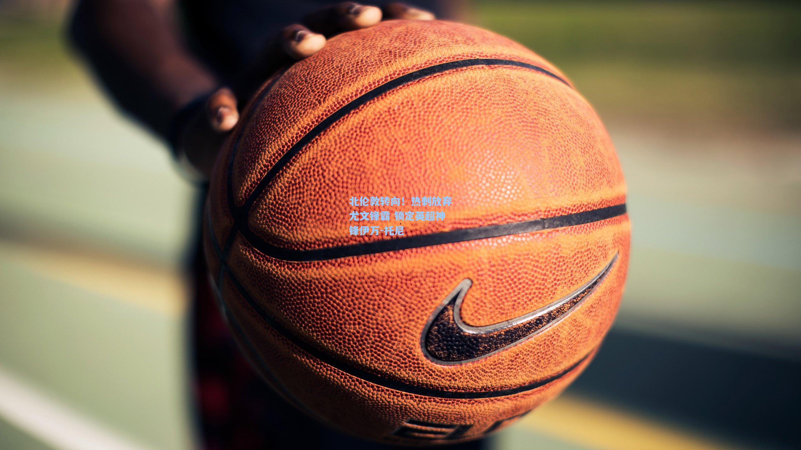 北伦敦转向!热刺放弃尤文锋霸 锁定英超神锋伊万-托尼