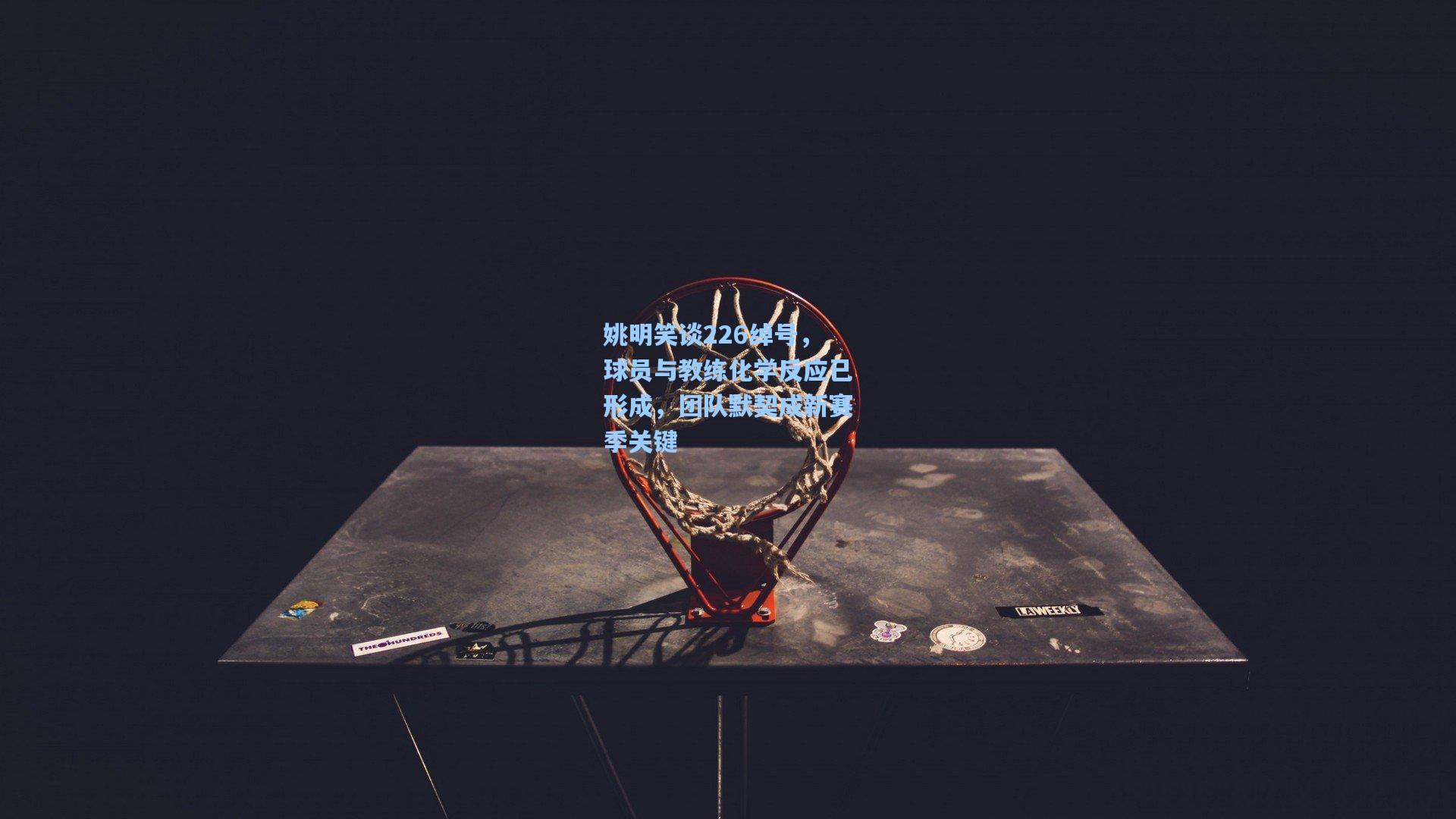 姚明笑谈226绰号，球员与教练化学反应已形成，团队默契成新赛季关键